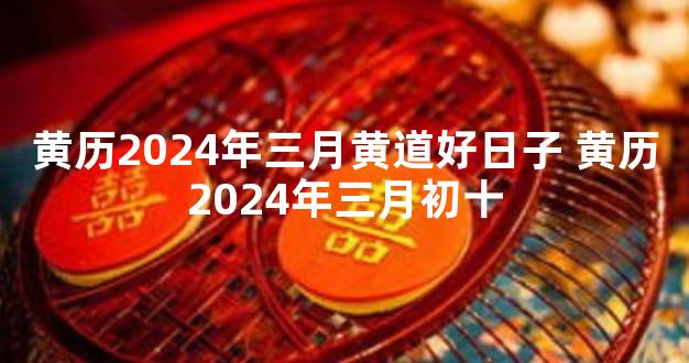 黄历2024年三月黄道好日子 黄历2024年三月初十
